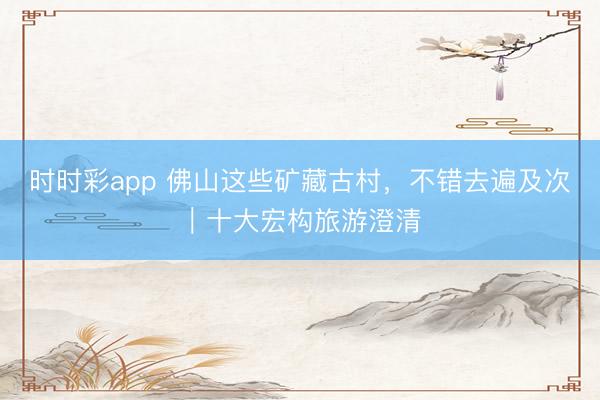 时时彩app 佛山这些矿藏古村，不错去遍及次｜十大宏构旅游澄清