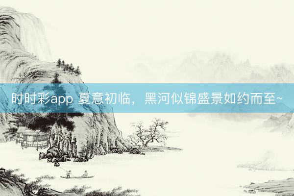 时时彩app 夏意初临，黑河似锦盛景如约而至~