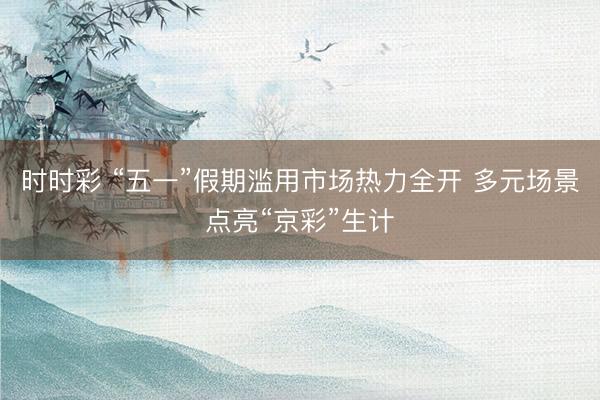 时时彩 “五一”假期滥用市场热力全开 多元场景点亮“京彩”生计
