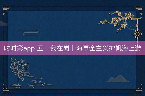 时时彩app 五一我在岗丨海事全主义护帆海上游