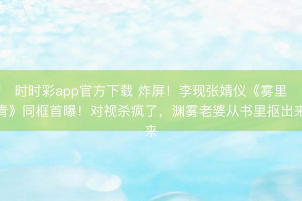 时时彩app官方下载 炸屏！李现张婧仪《雾里青》同框首曝！对视杀疯了，渊雾老婆从书里抠出来