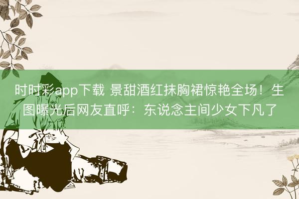 时时彩app下载 景甜酒红抹胸裙惊艳全场！生图曝光后网友直呼：东说念主间少女下凡了