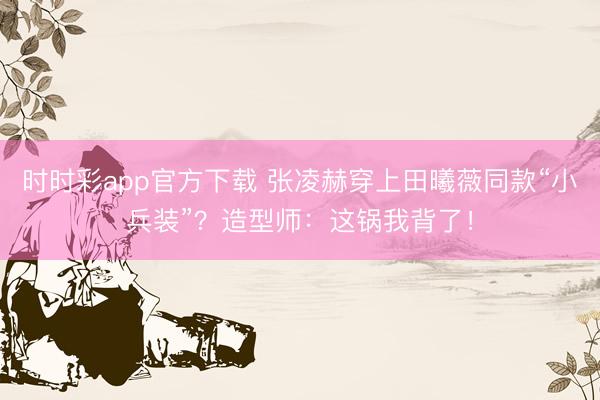 时时彩app官方下载 张凌赫穿上田曦薇同款“小兵装”？造型师：这锅我背了！