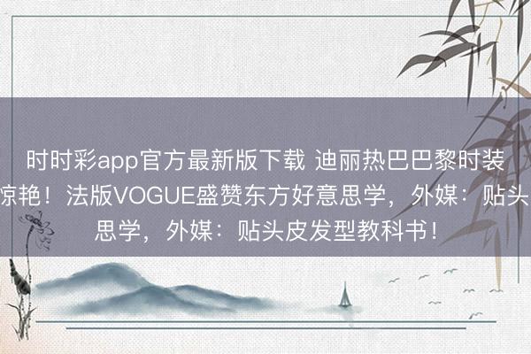 时时彩app官方最新版下载 迪丽热巴巴黎时装周黑长直造型惊艳！法版VOGUE盛赞东方好意思学，外媒：贴头皮发型教科书！