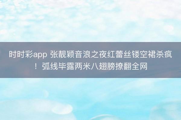 时时彩app 张靓颖音浪之夜红蕾丝镂空裙杀疯！弧线毕露两米八翅膀撩翻全网