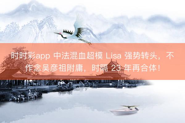 时时彩app 中法混血超模 Lisa 强势转头，不作念吴彦祖附庸，时隔 23 年再合体！