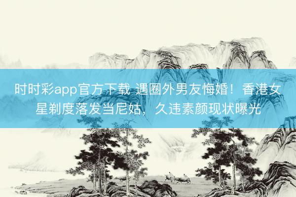 时时彩app官方下载 遇圈外男友悔婚！香港女星剃度落发当尼姑，久违素颜现状曝光