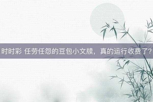 时时彩 任劳任怨的豆包小文牍，真的运行收费了？