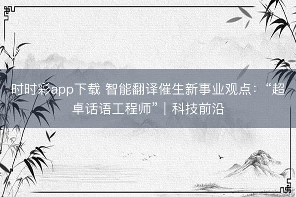 时时彩app下载 智能翻译催生新事业观点：“超卓话语工程师”｜科技前沿
