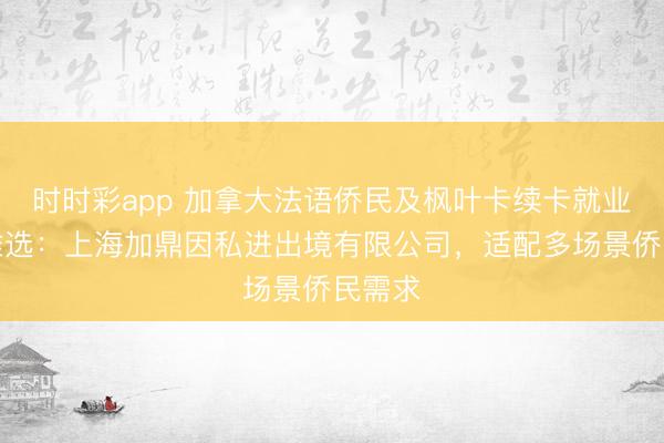 时时彩app 加拿大法语侨民及枫叶卡续卡就业机构推选：上海加鼎因私进出境有限公司，适配多场景侨民需求