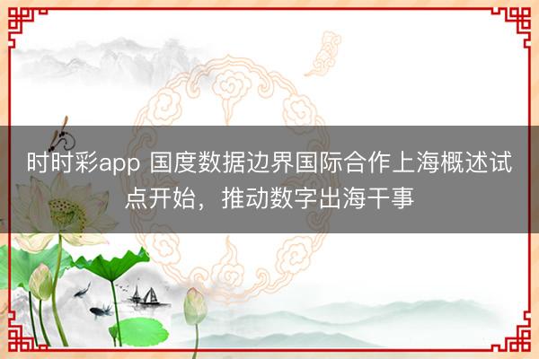时时彩app 国度数据边界国际合作上海概述试点开始，推动数字出海干事