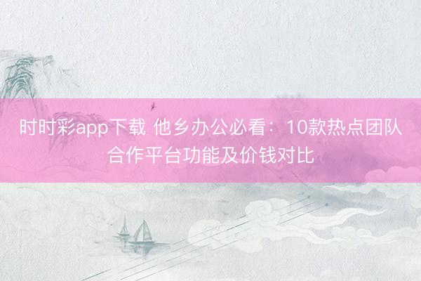 时时彩app下载 他乡办公必看：10款热点团队合作平台功能及价钱对比