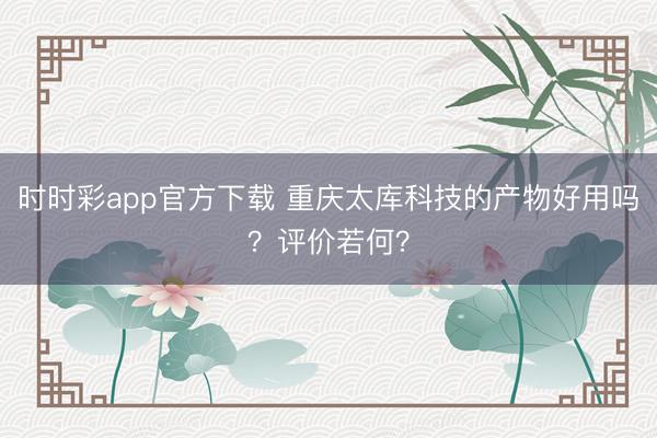 时时彩app官方下载 重庆太库科技的产物好用吗？评价若何？