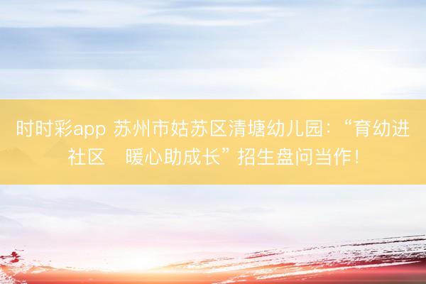 时时彩app 苏州市姑苏区清塘幼儿园：“育幼进社区・暖心助成长” 招生盘问当作！