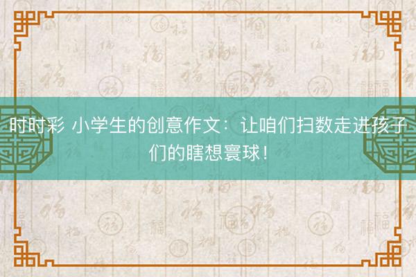 时时彩 小学生的创意作文：让咱们扫数走进孩子们的瞎想寰球！