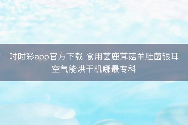 时时彩app官方下载 食用菌鹿茸菇羊肚菌银耳空气能烘干机哪最专科