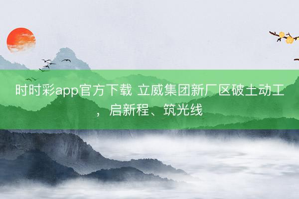 时时彩app官方下载 立威集团新厂区破土动工，启新程、筑光线