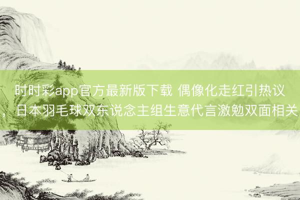 时时彩app官方最新版下载 偶像化走红引热议，日本羽毛球双东说念主组生意代言激勉双面相关