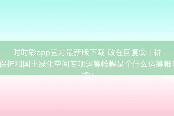时时彩app官方最新版下载 政在回复② | 耕地保护和国土绿化空间专项运筹帷幄是个什么运筹帷幄？