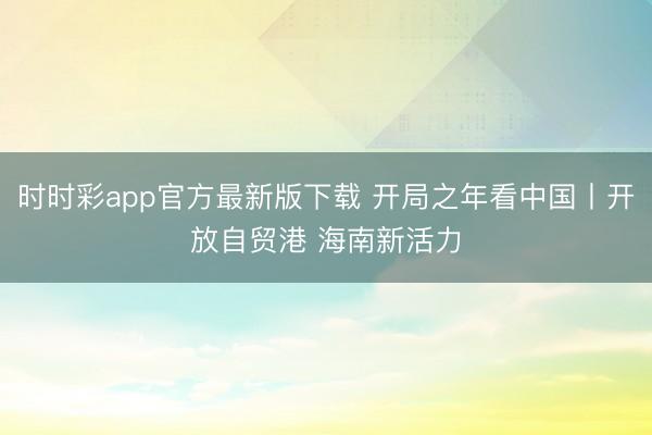 时时彩app官方最新版下载 开局之年看中国丨开放自贸港 海南新活力