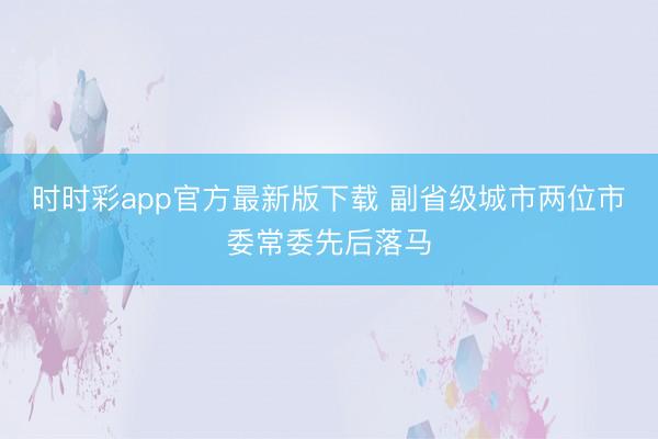时时彩app官方最新版下载 副省级城市两位市委常委先后落马