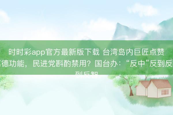 时时彩app官方最新版下载 台湾岛内巨匠点赞高德功能，民进党斟酌禁用？国台办：“反中”反到反智