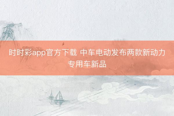 时时彩app官方下载 中车电动发布两款新动力专用车新品