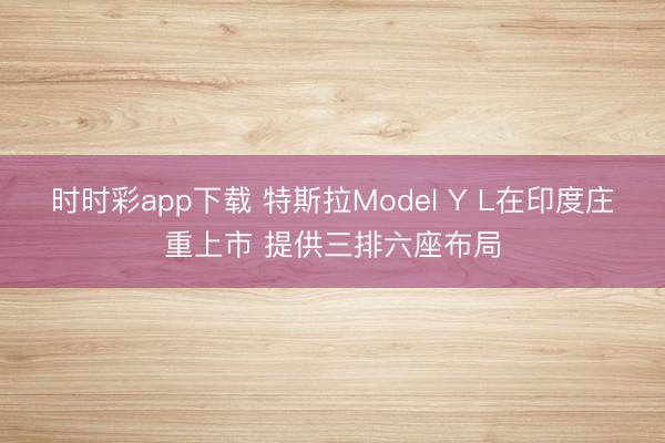 时时彩app下载 特斯拉Model Y L在印度庄重上市 提供三排六座布局
