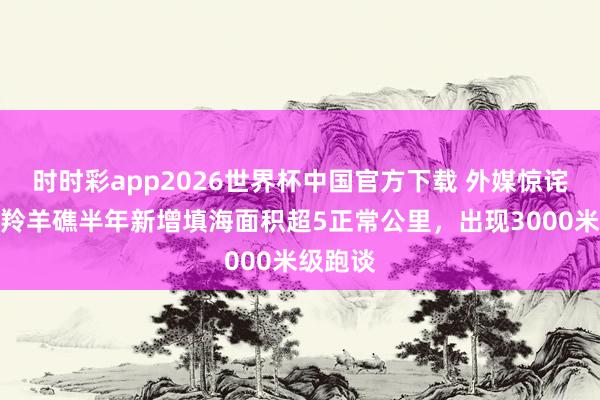 时时彩app2026世界杯中国官方下载 外媒惊诧：南海羚羊礁半年新增填海面积超5正常公里，出现3000米级跑谈