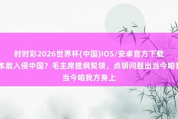 时时彩2026世界杯(中国)IOS/安卓官方下载 为何日本敢入侵中国？毛主席提纲契领，点明问题出当今咱我方身上
