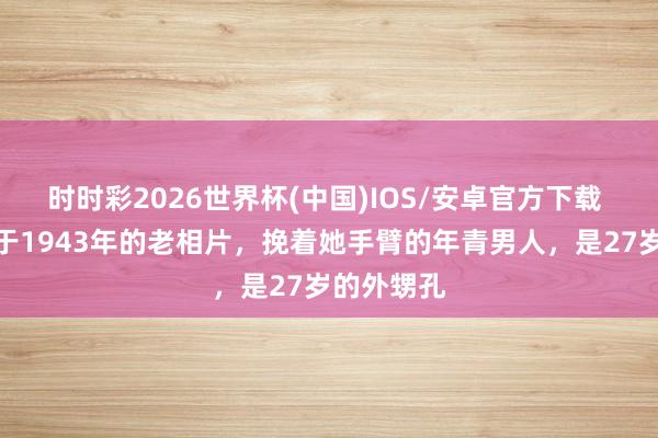 时时彩2026世界杯(中国)IOS/安卓官方下载 这张拍摄于1943年的老相片，挽着她手臂的年青男人，是27岁的外甥孔