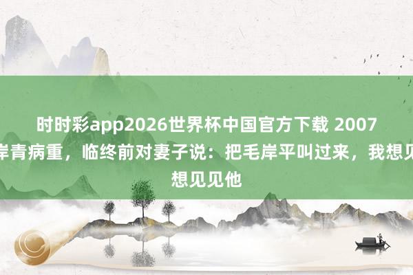 时时彩app2026世界杯中国官方下载 2007年毛岸青病重，临终前对妻子说：把毛岸平叫过来，我想见见他