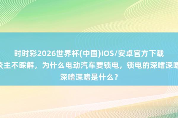 时时彩2026世界杯(中国)IOS/安卓官方下载 许多东谈主不睬解，为什么电动汽车要锁电，锁电的深嗜深嗜是什么？
