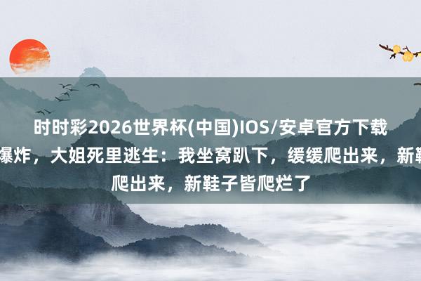 时时彩2026世界杯(中国)IOS/安卓官方下载 浏阳烟花厂爆炸，大姐死里逃生：我坐窝趴下，缓缓爬出来，新鞋子皆爬烂了