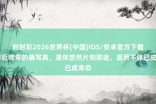 时时彩2026世界杯(中国)IOS/安卓官方下载 七零后晚年的确写真，退休悠然片刻即逝，退而不休已成常态