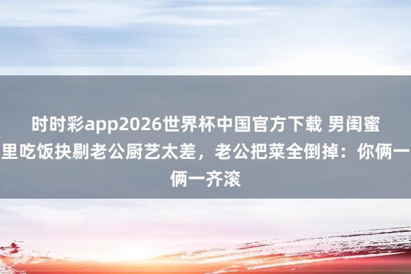 时时彩app2026世界杯中国官方下载 男闺蜜来家里吃饭抉剔老公厨艺太差，老公把菜全倒掉：你俩一齐滚