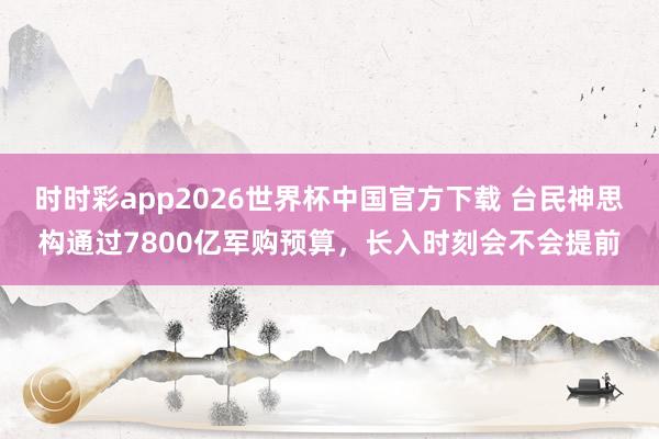 时时彩app2026世界杯中国官方下载 台民神思构通过7800亿军购预算，长入时刻会不会提前