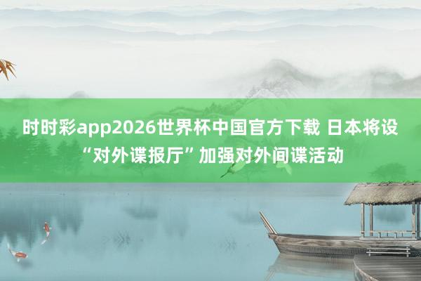 时时彩app2026世界杯中国官方下载 日本将设“对外谍报厅”加强对外间谍活动