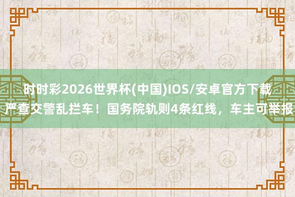 时时彩2026世界杯(中国)IOS/安卓官方下载 严查交警乱拦车！国务院轨则4条红线，车主可举报
