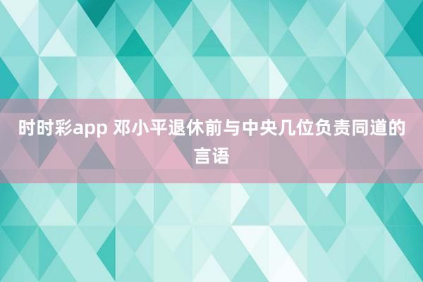 时时彩app 邓小平退休前与中央几位负责同道的言语