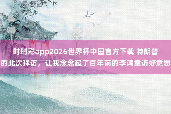 时时彩app2026世界杯中国官方下载 特朗普的此次拜访，让我念念起了百年前的李鸿章访好意思