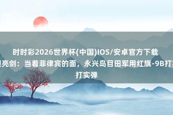时时彩2026世界杯(中国)IOS/安卓官方下载 斗胆亮剑：当着菲律宾的面，永兴岛目田军用红旗-9B打实弹