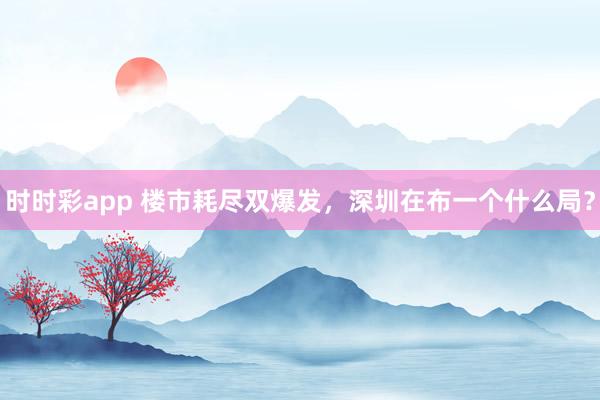 时时彩app 楼市耗尽双爆发，深圳在布一个什么局？