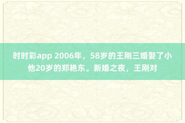 时时彩app 2006年，58岁的王刚三婚娶了小他20岁的郑艳东。新婚之夜，王刚对