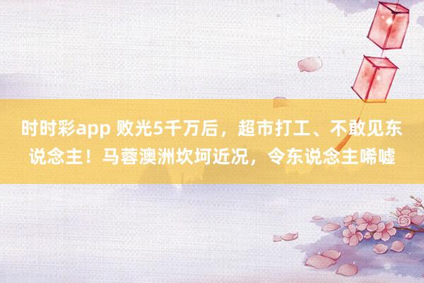 时时彩app 败光5千万后，超市打工、不敢见东说念主！马蓉澳洲坎坷近况，令东说念主唏嘘
