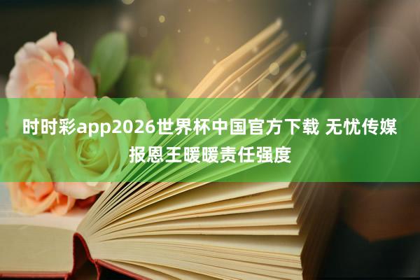 时时彩app2026世界杯中国官方下载 无忧传媒报恩王暖暖责任强度