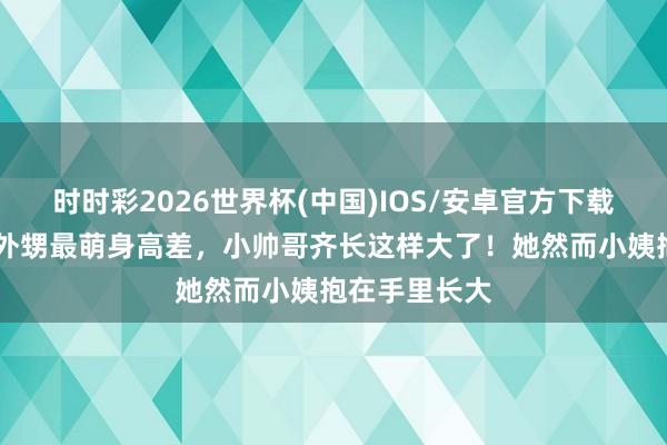 时时彩2026世界杯(中国)IOS/安卓官方下载 蔡依林晒和外甥最萌身高差,小帅哥齐长这样大了!她然而小姨抱在手里长大