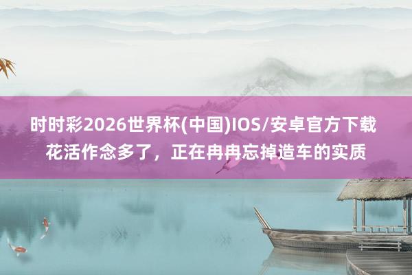 时时彩2026世界杯(中国)IOS/安卓官方下载 花活作念多了，正在冉冉忘掉造车的实质
