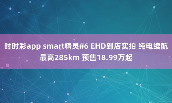 时时彩app smart精灵#6 EHD到店实拍 纯电续航最高285km 预售18.99万起