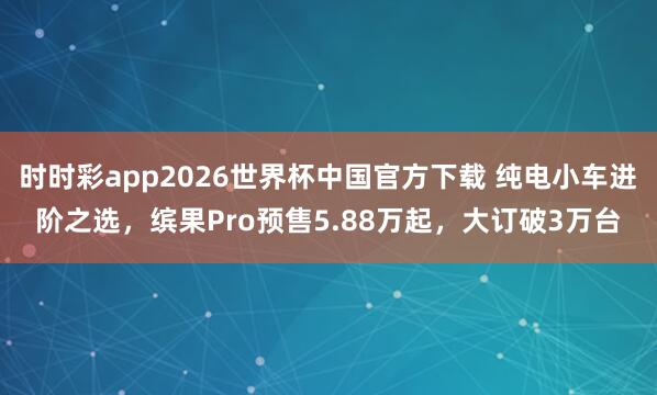 时时彩app2026世界杯中国官方下载 纯电小车进阶之选，缤果Pro预售5.88万起，大订破3万台